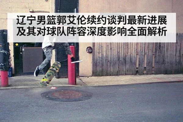 辽宁男篮郭艾伦续约谈判最新进展及其对球队阵容深度影响全面解析